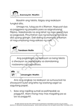 D
E
P
E
D
C
O
P
Y
134
Basahin ang talata. Ibigay ang reaksiyon
tungkol dito.
Umaga na, tulog pa rin si Ramon. Napuyat siya
sa paggawa ng proyekto para sa asignaturang
Filipino. Nakahanda na ang lahat ng mga gamit niya
sa pagpasok. Pinuntahan siya ng kaniyang nanay sa
silid upang gisingin. Dali-daling bumangon si Ramon
at nag-umpisang mag-asikaso ng sarili.
Ano ang angkop na reaksyon sa sumusunod na
sitwasyon? Isulat ang letra ng wastong sagot sa
sagutang papel.
1. Ikaw ang napiling sumali sa patimpalak sa
pagguhit. Alam mong may mas magaling pa sa
iyo sa pagguhit.
Ang pagbibigay ng reaksyon sa isang teksto
o sitwasyon ay nakasalalay sa damdaming
nadarama ng nagbabasa.
All rights reserved. No part of this material may be reproduced or transmitted in any form or by any means -
electronic or mechanical including photocopying – without written permission from the DepEd Central Office. First Edition, 2015.
 