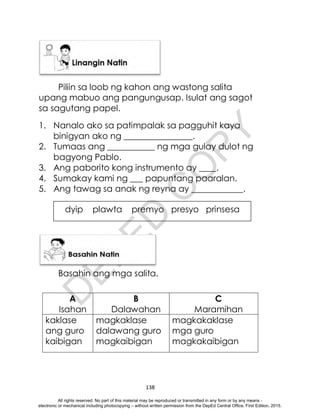 D
E
P
E
D
C
O
P
Y
138
Piliin sa loob ng kahon ang wastong salita
upang mabuo ang pangungusap. Isulat ang sagot
sa sagutang papel.
1. Nanalo ako sa patimpalak sa pagguhit kaya
binigyan ako ng ________________.
2. Tumaas ang ___________ ng mga gulay dulot ng
bagyong Pablo.
3. Ang paborito kong instrumento ay ____.
4. Sumakay kami ng ___ papuntang paaralan.
5. Ang tawag sa anak ng reyna ay ____________.
Basahin ang mga salita.
A B C
Isahan Dalawahan Maramihan
kaklase
ang guro
kaibigan
magkaklase
dalawang guro
magkaibigan
magkakaklase
mga guro
magkakaibigan
dyip plawta premyo presyo prinsesa
All rights reserved. No part of this material may be reproduced or transmitted in any form or by any means -
electronic or mechanical including photocopying – without written permission from the DepEd Central Office. First Edition, 2015.
 