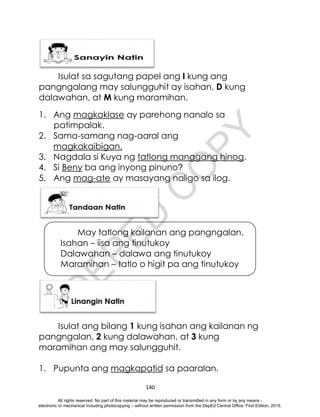 D
E
P
E
D
C
O
P
Y
140
Isulat sa sagutang papel ang I kung ang
pangngalang may salungguhit ay isahan, D kung
dalawahan, at M kung maramihan.
1. Ang magkaklase ay parehong nanalo sa
patimpalak.
2. Sama-samang nag-aaral ang
magkakaibigan.
3. Nagdala si Kuya ng tatlong manggang hinog.
4. Si Beny ba ang inyong pinuno?
5. Ang mag-ate ay masayang naligo sa ilog.
Isulat ang bilang 1 kung isahan ang kailanan ng
pangngalan, 2 kung dalawahan, at 3 kung
maramihan ang may salungguhit.
1. Pupunta ang magkapatid sa paaralan.
May tatlong kailanan ang pangngalan.
Isahan – iisa ang tinutukoy
Dalawahan – dalawa ang tinutukoy
Maramihan – tatlo o higit pa ang tinutukoy
All rights reserved. No part of this material may be reproduced or transmitted in any form or by any means -
electronic or mechanical including photocopying – without written permission from the DepEd Central Office. First Edition, 2015.
 
