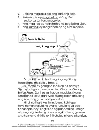 D
E
P
E
D
C
O
P
Y
141
2. Dala ng magkakalaro ang kanilang bola.
3. Kakausapin ng magkaklase si Gng. Barez
tungkol sa kanilang proyekto.
4. Ang mga tao ay naghihintay ng pagtigil ng ulan.
5. Ang kambal ay magkapareho ng suot o damit.
Ang Pangarap ni Ernesto
Sa makitid na kalsada ng Bagong Silang
kadalasang makikita si Ernesto.
Si Ernesto ay galing sa mahirap na pamilya.
Siya ay panganay na anak nina Ginoo at Ginang
Enrico Rosal. Dahil sa kahirapan, madalas siyang
lumiliban sa klase dahil wala siyang baon at kulang
ang kaniyang gamit pampaaralan.
Hindi na lingid kay Ernesto ang kahirapan
kaya naman natuto na siyang tumulong sa pag-
hahanapbuhay. Pagtitinda ng pandesal sa umaga
at pangongolekta ng basura ang kaniyang ginawa.
Ang kaniyang kinikita ay inihuhulog niya sa alkansiya.
All rights reserved. No part of this material may be reproduced or transmitted in any form or by any means -
electronic or mechanical including photocopying – without written permission from the DepEd Central Office. First Edition, 2015.
 
