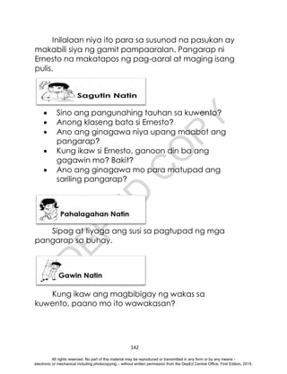 D
E
P
E
D
C
O
P
Y
142
Inilalaan niya ito para sa susunod na pasukan ay
makabili siya ng gamit pampaaralan. Pangarap ni
Ernesto na makatapos ng pag-aaral at maging isang
pulis.
 Sino ang pangunahing tauhan sa kuwento?
 Anong klaseng bata si Ernesto?
 Ano ang ginagawa niya upang maabot ang
pangarap?
 Kung ikaw si Ernesto, ganoon din ba ang
gagawin mo? Bakit?
 Ano ang ginagawa mo para matupad ang
sariling pangarap?
Sipag at tiyaga ang susi sa pagtupad ng mga
pangarap sa buhay.
Kung ikaw ang magbibigay ng wakas sa
kuwento, paano mo ito wawakasan?
All rights reserved. No part of this material may be reproduced or transmitted in any form or by any means -
electronic or mechanical including photocopying – without written permission from the DepEd Central Office. First Edition, 2015.
 