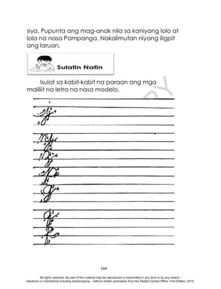 D
E
P
E
D
C
O
P
Y
144
siya. Pupunta ang mag-anak nila sa kaniyang lolo at
lola na nasa Pampanga. Nakalimutan niyang iligpit
ang laruan.
Isulat sa kabit-kabit na paraan ang mga
maliliit na letra na nasa modelo.
All rights reserved. No part of this material may be reproduced or transmitted in any form or by any means -
electronic or mechanical including photocopying – without written permission from the DepEd Central Office. First Edition, 2015.
 