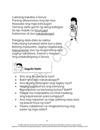 D
E
P
E
D
C
O
P
Y
8
Lubhang kakaiba si Sonya
Parang diksiyonaryo ang isip niya
Nasasabi ang mga kahulugan
Tamang salita gamit ng aking kaibigan
Sa isip mabilis na hinuhugot
Kailanman di siya nakababagot.
Palaging dala-dala ay saklay
Paika-ikang lumakad dahil siya’y pilay
Batang masayahin, laging nagdarasal
Kapupulutan siya ng magandang asal
Laging nakatawa, tuwina’y masaya
Ang palakaibigang si Sonya.
 Sino ang tinutukoy sa tula?
 Bakit hindi siya nakababagot?
 Ano-anong katangian ang taglay niya?
 Naging sagabal ba ang kaniyang
kapansanan sa kaniyang buhay? Bakit?
 Paano mo maipakikita na hindi hadlang
ang kapansanan para lumigaya?
 Ano ang napansin sa mga salitang nasa dulo
ng bawat linya ng tula?
 Paano nalalaman na magkasintunog ang
pares ng mga salita?
All rights reserved. No part of this material may be reproduced or transmitted in any form or by any means -
electronic or mechanical including photocopying – without written permission from the DepEd Central Office. First Edition, 2015.
 