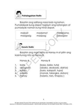 D
E
P
E
D
C
O
P
Y
9
Basahin ang salitang nasa loob ng kahon.
Pumalakpak kung dapat taglayin ang katangian at
pumadyak naman kung hindi dapat.
Basahin ang mga salita sa Hanay A at piliin ang
kasintunog nito sa Hanay B.
Hanay A Hanay B
1. bata (baso, beke, tuta)
2. abogado (abaka, abokado, doktor)
3. kalaro (baro, kalapati, tupa)
4. palaka (manok, talangka, dahon)
5. Nanay (tubero, nars, tinapay )
mabait madamot mareklamo
masigasig masipag palasigaw
All rights reserved. No part of this material may be reproduced or transmitted in any form or by any means -
electronic or mechanical including photocopying – without written permission from the DepEd Central Office. First Edition, 2015.
 