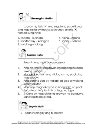 D
E
P
E
D
C
O
P
Y
11
Lagyan ng tsek () ang sagutang papel kung
ang mga salita ay magkakasintunog at ekis ()
naman kung hindi.
1. tindera – kusinera 4. nainis – malinis
2. kapitbahay – kaibigan 5. sabay – sabaw
3. katulong – talong
Basahin ang mga pangungusap.
1. Ang plorera ay nilalagyan ng bagong bulaklak
tuwing umaga.
2. Mangkok naman ang nilalagyan ng pagkaing
may sabaw.
3. Ang batang siga ay malapit sa gulo at walang
kinatatakutan.
4. Masarap magbakasyon sa isang liblib na pook.
Karaniwan ito’y tahimik at tago na lugar.
5. Si Carlo ay nagpakita ng larawan ng bandurya.
Kahawig ito ng gitara.
 Saan inilalagay ang bulaklak?
All rights reserved. No part of this material may be reproduced or transmitted in any form or by any means -
electronic or mechanical including photocopying – without written permission from the DepEd Central Office. First Edition, 2015.
 