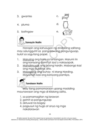 D
E
P
E
D
C
O
P
Y
13
3. gwantes
4. pluma
5. batingaw
Hanapin ang kahulugan ng di-kilalang salitang
may salungguhit sa pangalawang pangungusap.
Isulat sa sagutang papel.
1. Marusing ang bata sa lansangan. Marumi rin
ang kaniyang damit at siya’y nakayapak.
2. Mahalimuyak ang buong hardin. Mabango kasi
ang mga bulaklak dito.
3. Masagana ang buhay ni Mang Narding.
Mayaman kasi ang kaniyang pamilya.
May ilang pamamaraan upang madaling
maunawaan ang mga di-kilalang salita.
1. sa pamamagitan ng larawan
2. gamit sa pangungusap
3. aktuwal na bagay
4. pagsusuri ng hugis at anyo ng mga
nakalarawan
c.
d.
e.
All rights reserved. No part of this material may be reproduced or transmitted in any form or by any means -
electronic or mechanical including photocopying – without written permission from the DepEd Central Office. First Edition, 2015.
 