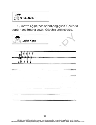 D
E
P
E
D
C
O
P
Y
16
Gumawa ng pataas-pababang guhit. Gawin sa
papel nang limang beses. Gayahin ang modelo.
All rights reserved. No part of this material may be reproduced or transmitted in any form or by any means -
electronic or mechanical including photocopying – without written permission from the DepEd Central Office. First Edition, 2015.
 