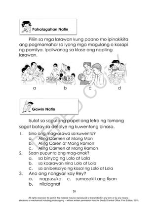 D
E
P
E
D
C
O
P
Y
20
Piliin sa mga larawan kung paano mo ipinakikita
ang pagmamahal sa iyong mga magulang o kasapi
ng pamilya. Ipaliwanag sa klase ang napiling
larawan.
Isulat sa sagutang papel ang letra ng tamang
sagot batay sa detalye ng kuwentong binasa.
1. Sino ang mag-asawa sa kuwento?
a. Aling Carmen at Mang Mon
b. Aling Caren at Mang Ramon
c. Aling Carmen at Mang Ramon
2. Saan pupunta ang mag-anak?
a. sa binyag ng Lolo at Lola
b. sa kaarawan nina Lolo at Lola
c. sa anibersaryo ng kasal ng Lolo at Lola
3. Ano ang nangyari kay Rey?
a. nagsusuka c. sumasakit ang tiyan
b. nilalagnat
a b c d
All rights reserved. No part of this material may be reproduced or transmitted in any form or by any means -
electronic or mechanical including photocopying – without written permission from the DepEd Central Office. First Edition, 2015.
 