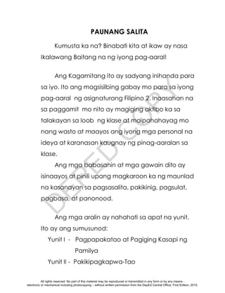 D
E
P
E
D
C
O
P
Y
PAUNANG SALITA
Kumusta ka na? Binabati kita at ikaw ay nasa
Ikalawang Baitang na ng iyong pag-aaral!
Ang Kagamitang ito ay sadyang inihanda para
sa iyo. Ito ang magsisilbing gabay mo para sa iyong
pag-aaral ng asignaturang Filipino 2. Inaasahan na
sa paggamit mo nito ay magiging aktibo ka sa
talakayan sa loob ng klase at maipahahayag mo
nang wasto at maayos ang iyong mga personal na
ideya at karanasan kaugnay ng pinag-aaralan sa
klase.
Ang mga babasahin at mga gawain dito ay
isinaayos at pinili upang magkaroon ka ng maunlad
na kasanayan sa pagsasalita, pakikinig, pagsulat,
pagbasa, at panonood.
Ang mga aralin ay nahahati sa apat na yunit.
Ito ay ang sumusunod:
Yunit I - Pagpapakatao at Pagiging Kasapi ng
Pamilya
Yunit II - Pakikipagkapwa-Tao
All rights reserved. No part of this material may be reproduced or transmitted in any form or by any means -
electronic or mechanical including photocopying – without written permission from the DepEd Central Office. First Edition, 2015.
 