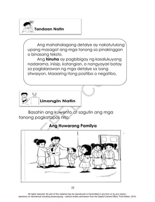 D
E
P
E
D
C
O
P
Y
22
Basahin ang kuwento at sagutin ang mga
tanong pagkatapos nito.
Ang Huwarang Pamilya
Ang mahahalagang detalye ay nakatutulong
upang masagot ang mga tanong sa pinakinggan
o binasang teksto.
Ang hinuha ay pagbibigay ng kasalukuyang
nadarama, iniisip, katangian, o nangyayari batay
sa paglalarawan ng mga detalye sa isang
sitwasyon. Maaaring itong positibo o negatibo.
All rights reserved. No part of this material may be reproduced or transmitted in any form or by any means -
electronic or mechanical including photocopying – without written permission from the DepEd Central Office. First Edition, 2015.
 