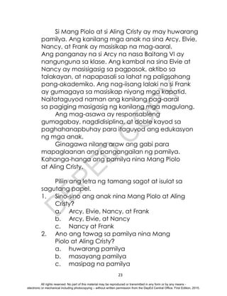 D
E
P
E
D
C
O
P
Y
23
Si Mang Piolo at si Aling Cristy ay may huwarang
pamilya. Ang kanilang mga anak na sina Arcy, Elvie,
Nancy, at Frank ay masisikap na mag-aaral.
Ang panganay na si Arcy na nasa Baitang VI ay
nangunguna sa klase. Ang kambal na sina Elvie at
Nancy ay masisigasig sa pagpasok, aktibo sa
talakayan, at napapasali sa lahat ng paligsahang
pang-akademiko. Ang nag-iisang lalaki na si Frank
ay gumagaya sa masisikap niyang mga kapatid.
Naitataguyod naman ang kanilang pag-aaral
sa pagiging masigasig ng kanilang mga magulang.
Ang mag-asawa ay responsableng
gumagabay, nagdidisiplina, at doble kayod sa
paghahanapbuhay para itaguyod ang edukasyon
ng mga anak.
Ginagawa nilang araw ang gabi para
mapaglaanan ang pangangailan ng pamilya.
Kahanga-hanga ang pamilya nina Mang Piolo
at Aling Cristy.
Piliin ang letra ng tamang sagot at isulat sa
sagutang papel.
1. Sino-sino ang anak nina Mang Piolo at Aling
Cristy?
a. Arcy, Elvie, Nancy, at Frank
b. Arcy, Elvie, at Nancy
c. Nancy at Frank
2. Ano ang tawag sa pamilya nina Mang
Piolo at Aling Cristy?
a. huwarang pamilya
b. masayang pamilya
c. masipag na pamilya
All rights reserved. No part of this material may be reproduced or transmitted in any form or by any means -
electronic or mechanical including photocopying – without written permission from the DepEd Central Office. First Edition, 2015.
 