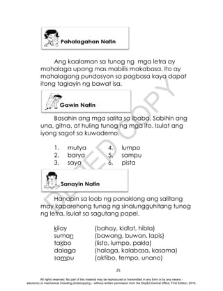 D
E
P
E
D
C
O
P
Y
25
Ang kaalaman sa tunog ng mga letra ay
mahalaga upang mas mabilis makabasa. Ito ay
mahalagang pundasyon sa pagbasa kaya dapat
itong taglayin ng bawat isa.
Basahin ang mga salita sa ibaba. Sabihin ang
una, gitna, at huling tunog ng mga ito. Isulat ang
iyong sagot sa kuwaderno.
1. mutya 4. lumpo
2. barya 5. sampu
3. saya 6. pista
Hanapin sa loob ng panaklong ang salitang
may kaparehong tunog ng sinalungguhitang tunog
ng letra. Isulat sa sagutang papel.
kilay (bahay, kidlat, hibla)
suman (bawang, buwan, lapis)
takbo (listo, lumpo, pakla)
dalaga (halaga, kalabasa, kasama)
sampu (aktibo, tempo, unano)
All rights reserved. No part of this material may be reproduced or transmitted in any form or by any means -
electronic or mechanical including photocopying – without written permission from the DepEd Central Office. First Edition, 2015.
 