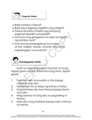 D
E
P
E
D
C
O
P
Y
28
 Bakit natakot si Nena?
 Bakit kaya biglang nagdilim ang paligid?
 Paano ipinakita ni Nelia ang kaniyang
pagmamalasakit sa kapatid?
 Ano-ano ang ginagawa mo para sa kasapi
ng pamilya niyo?
 Ano-anong pangngalang tumutukoy
sa tao, bagay, hayop, at pook ang iyong
napakinggan sa kuwento?
Isulat sa sagutang papel ang tsek () kung
dapat gawin at ekis ()naman kung hindi dapat
gawin.
1. Pupunta ako sa kuwarto ni Ate kapag
malakas ang ulan.
2. Hahanapin ko sa labas ng bahay si Tatay.
3. Magtatampo ako kay Nanay kapag iniwan
niya ako.
4. Mag-aantay na lang ako sa pagdating ni
Nanay.
5. Iiyak ako nang malakas kapag wala si Nanay
sa bahay.
All rights reserved. No part of this material may be reproduced or transmitted in any form or by any means -
electronic or mechanical including photocopying – without written permission from the DepEd Central Office. First Edition, 2015.
 