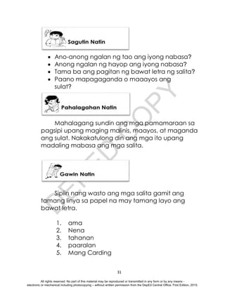 D
E
P
E
D
C
O
P
Y
31
 Ano-anong ngalan ng tao ang iyong nabasa?
 Anong ngalan ng hayop ang iyong nabasa?
 Tama ba ang pagitan ng bawat letra ng salita?
 Paano mapagaganda o maaayos ang
sulat?
Mahalagang sundin ang mga pamamaraan sa
pagsipi upang maging malinis, maayos, at maganda
ang sulat. Nakakatulong din ang mga ito upang
madaling mabasa ang mga salita.
Sipiin nang wasto ang mga salita gamit ang
tamang linya sa papel na may tamang layo ang
bawat letra.
1. ama
2. Nena
3. tahanan
4. paaralan
5. Mang Carding
All rights reserved. No part of this material may be reproduced or transmitted in any form or by any means -
electronic or mechanical including photocopying – without written permission from the DepEd Central Office. First Edition, 2015.
 