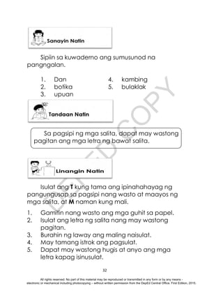 D
E
P
E
D
C
O
P
Y
32
Sipiin sa kuwaderno ang sumusunod na
pangngalan.
1. Dan 4. kambing
2. botika 5. bulaklak
3. upuan
Sa pagsipi ng mga salita, dapat may wastong
pagitan ang mga letra ng bawat salita.
Isulat ang T kung tama ang ipinahahayag ng
pangungusap sa pagsipi nang wasto at maayos ng
mga salita, at M naman kung mali.
1. Gamitin nang wasto ang mga guhit sa papel.
2. Isulat ang letra ng salita nang may wastong
pagitan.
3. Burahin ng laway ang maling naisulat.
4. May tamang istrok ang pagsulat.
5. Dapat may wastong hugis at anyo ang mga
letra kapag isinusulat.
All rights reserved. No part of this material may be reproduced or transmitted in any form or by any means -
electronic or mechanical including photocopying – without written permission from the DepEd Central Office. First Edition, 2015.
 