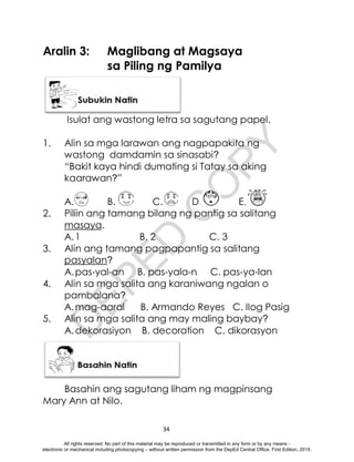 D
E
P
E
D
C
O
P
Y
34
Aralin 3: Maglibang at Magsaya
sa Piling ng Pamilya
Isulat ang wastong letra sa sagutang papel.
1. Alin sa mga larawan ang nagpapakita ng
wastong damdamin sa sinasabi?
“Bakit kaya hindi dumating si Tatay sa aking
kaarawan?”
A. B. C. D. E.
2. Piliin ang tamang bilang ng pantig sa salitang
masaya.
A.1 B. 2 C. 3
3. Alin ang tamang pagpapantig sa salitang
pasyalan?
A.pas-yal-an B. pas-yala-n C. pas-ya-lan
4. Alin sa mga salita ang karaniwang ngalan o
pambalana?
A.mag-aaral B. Armando Reyes C. IIog Pasig
5. Alin sa mga salita ang may maling baybay?
A.dekorasiyon B. decoration C. dikorasyon
Basahin ang sagutang liham ng magpinsang
Mary Ann at Nilo.
All rights reserved. No part of this material may be reproduced or transmitted in any form or by any means -
electronic or mechanical including photocopying – without written permission from the DepEd Central Office. First Edition, 2015.
 