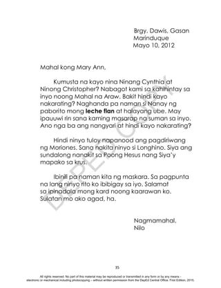 D
E
P
E
D
C
O
P
Y
35
Brgy. Dawis, Gasan
Marinduque
Mayo 10, 2012
Mahal kong Mary Ann,
Kumusta na kayo nina Ninang Cynthia at
Ninong Christopher? Nabagot kami sa kahihintay sa
inyo noong Mahal na Araw. Bakit hindi kayo
nakarating? Naghanda pa naman si Nanay ng
paborito mong leche flan at halayang ube. May
ipauuwi rin sana kaming masarap na suman sa inyo.
Ano nga ba ang nangyari at hindi kayo nakarating?
Hindi ninyo tuloy napanood ang pagdiriwang
ng Moriones. Sana nakita ninyo si Longhino. Siya ang
sundalong nanakit sa Poong Hesus nang Siya’y
mapako sa krus.
Ibinili pa naman kita ng maskara. Sa pagpunta
na lang ninyo rito ko ibibigay sa iyo. Salamat
sa ipinadala mong kard noong kaarawan ko.
Sulatan mo ako agad, ha.
Nagmamahal,
Nilo
All rights reserved. No part of this material may be reproduced or transmitted in any form or by any means -
electronic or mechanical including photocopying – without written permission from the DepEd Central Office. First Edition, 2015.
 