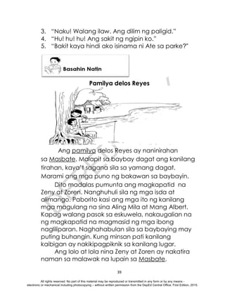 D
E
P
E
D
C
O
P
Y
39
3. “Naku! Walang ilaw. Ang dilim ng paligid.”
4. “Hu! hu! hu! Ang sakit ng ngipin ko.”
5. “Bakit kaya hindi ako isinama ni Ate sa parke?”
Pamilya delos Reyes
Ang pamilya delos Reyes ay naninirahan
sa Masbate. Malapit sa baybay dagat ang kanilang
tirahan, kaya’t sagana sila sa yamang dagat.
Marami ang mga puno ng bakawan sa baybayin.
Dito madalas pumunta ang magkapatid na
Zeny at Zoren. Nanghuhuli sila ng mga isda at
alimango. Paborito kasi ang mga ito ng kanilang
mga magulang na sina Aling Mila at Mang Albert.
Kapag walang pasok sa eskuwela, nakaugalian na
ng magkapatid na magmasid ng mga ibong
nagliliparan. Naghahabulan sila sa baybaying may
puting buhangin. Kung minsan pati kanilang
kaibigan ay nakikipagpiknik sa kanilang lugar.
Ang lolo at lola nina Zeny at Zoren ay nakatira
naman sa malawak na lupain sa Masbate.
All rights reserved. No part of this material may be reproduced or transmitted in any form or by any means -
electronic or mechanical including photocopying – without written permission from the DepEd Central Office. First Edition, 2015.
 