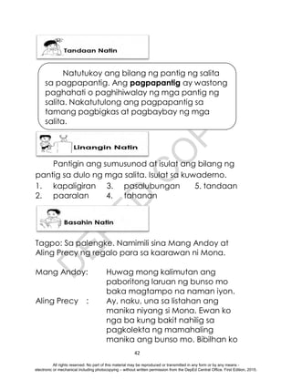 D
E
P
E
D
C
O
P
Y
42
Pantigin ang sumusunod at isulat ang bilang ng
pantig sa dulo ng mga salita. Isulat sa kuwaderno.
1. kapaligiran 3. pasalubungan 5. tandaan
2. paaralan 4. tahanan
Tagpo: Sa palengke. Namimili sina Mang Andoy at
Aling Precy ng regalo para sa kaarawan ni Mona.
Mang Andoy: Huwag mong kalimutan ang
paboritong laruan ng bunso mo
baka magtampo na naman iyon.
Aling Precy : Ay, naku, una sa listahan ang
manika niyang si Mona. Ewan ko
nga ba kung bakit nahilig sa
pagkolekta ng mamahaling
manika ang bunso mo. Bibilhan ko
Natutukoy ang bilang ng pantig ng salita
sa pagpapantig. Ang pagpapantig ay wastong
paghahati o paghihiwalay ng mga pantig ng
salita. Nakatutulong ang pagpapantig sa
tamang pagbigkas at pagbaybay ng mga
salita.
.
All rights reserved. No part of this material may be reproduced or transmitted in any form or by any means -
electronic or mechanical including photocopying – without written permission from the DepEd Central Office. First Edition, 2015.
 