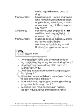 D
E
P
E
D
C
O
P
Y
43
rin siya ng stuff toys na pusa at
daga.
Mang Andoy: Bayaan mo na. Tuwing kaarawan
lang naman niya nadaragdagan
ang kaniyang koleksiyong manika.
Ano naman ang bibilhin mo para
kay Andy?
Aling Precy : Pantalong Jack Empoy at t-shirt.
Maliliit na kasi ang mga polo at
pantalon niya.
Mang Andoy: Magmadali ka sa pagpili. Marami
ng tao rito sa palengke.
Mahihirapan na tayong umuwi.
Dadaan pa tayo sa simbahan.
 Anong pagdiriwang ang pinaghahandaan
ng mag-asawang Mang Andoy at Aling Precy?
 Ano-ano ang balak nilang bilhin para kay
Mona? Kay Andy?
 Ano ang mararamdaman mo kung bibigyan
ka ng regalo?
 Kung ikaw ang magbibigay ng regalo, anong
regalo ang iyong ibibigay?
 Paano ipinakita ng mag-asawa ang kanilang
pagmamahal sa mga anak?
 Magbigay ng mga pangngalan ng tao,
bagay, hayop, at lugar mula sa kuwento.
All rights reserved. No part of this material may be reproduced or transmitted in any form or by any means -
electronic or mechanical including photocopying – without written permission from the DepEd Central Office. First Edition, 2015.
 