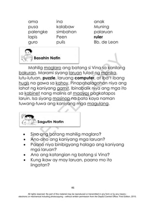 D
E
P
E
D
C
O
P
Y
46
ama ina anak
pusa kalabaw Muning
palengke simbahan palaruan
lapis Peen ruler
guro pulis Bb. de Leon
Mahilig maglaro ang batang si Vina sa kanilang
bakuran. Marami siyang laruan tulad ng manika,
lutu-lutuan, puzzle, laruang computer, at iba’t ibang
hugis na gawa sa kahoy. Pinapahalagahan niya ang
lahat ng kaniyang gamit. Ibinabalik niya ang mga ito
sa kabinet nang malinis at maayos pagkatapos
laruin. Isa siyang masinop na bata kaya naman
tuwang-tuwa ang kaniyang mga magulang.
 Sino ang batang mahilig maglaro?
 Ano-ano ang kaniyang mga laruan?
 Paano niya binibigyang halaga ang kaniyang
mga laruan?
 Ano ang katangian ng batang si Vina?
 Kung ikaw ay may laruan, paano mo ito
iingatan?
All rights reserved. No part of this material may be reproduced or transmitted in any form or by any means -
electronic or mechanical including photocopying – without written permission from the DepEd Central Office. First Edition, 2015.
 