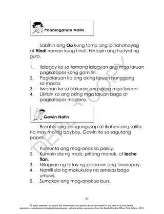 D
E
P
E
D
C
O
P
Y
47
Sabihin ang Oo kung tama ang ipinahahayag
at Hindi naman kung hindi. Hintayin ang hudyat ng
guro.
1. Ilalagay ko sa tamang lalagyan ang mga laruan
pagkatapos kong gamitin.
2. Paglalaruan ko ang aking laruan hanggang
sa masira.
3. Iiwanan ko sa bakuran ang aking mga laruan.
4. Lilinisin ko ang aking mga laruan bago at
pagkatapos maglaro.
Basahin ang pangungusap at ikahon ang salita
na may maling baybay. Gawin ito sa sagutang
papel.
1. Pumunta ang mag-anak sa parkiy.
2. Kumain sila ng maiis, pritong manok, at leche
flan.
3. Nilagyan ng tatay ng palaman ang tinanapay.
4. Namili sila ng makukulay na zenelas bago
umuwi.
5. Sumakay ang mag-anak sa buss.
All rights reserved. No part of this material may be reproduced or transmitted in any form or by any means -
electronic or mechanical including photocopying – without written permission from the DepEd Central Office. First Edition, 2015.
 