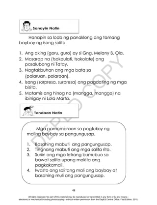 D
E
P
E
D
C
O
P
Y
48
Hanapin sa loob ng panaklong ang tamang
baybay ng isang salita.
1. Ang aking (goru, guro) ay si Gng. Melany B. Ola.
2. Masarap na (tsokoulati, tsokolate) ang
pasalubong ni Tatay.
3. Nagtakbuhan ang mga bata sa
(palaruan, palaroan).
4. Isang (sorpresa, surpresa) ang pagdating ng mga
bisita.
5. Matamis ang hinog na (mangga, manggo) na
ibinigay ni Lola Marta.
Mga pamamaraan sa pagtukoy ng
maling baybay sa pangungusap.
1. Basahing mabuti ang pangungusap.
2. Tingnang mabuti ang mga salita rito.
3. Suriin ang mga letrang bumubuo sa
bawat salita upang makita ang
pagkakamali.
4. Iwasto ang salitang mali ang baybay at
basahing muli ang pangungusap.
All rights reserved. No part of this material may be reproduced or transmitted in any form or by any means -
electronic or mechanical including photocopying – without written permission from the DepEd Central Office. First Edition, 2015.
 