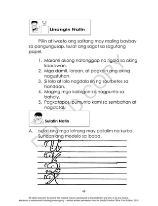 D
E
P
E
D
C
O
P
Y
49
Piliin at iwasto ang salitang may maling baybay
sa pangungusap. Isulat ang sagot sa sagutang
papel.
1. Marami akong natanggap na rigalo sa aking
kaarawan.
2. Mga damit, laroan, at pagkain ang aking
nagustuhan.
3. Si lola at lolo nagdala rin ng sourbetes sa
handaan.
4. Maging mga kaibigan ko nagpunta sa
bahaiy.
5. Pagkatapos, pumunta kami sa sembahan at
nagdasal.
A. Isulat ang mga letrang may pailalim na kurba.
Sundan ang modelo sa ibaba.
All rights reserved. No part of this material may be reproduced or transmitted in any form or by any means -
electronic or mechanical including photocopying – without written permission from the DepEd Central Office. First Edition, 2015.
 