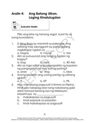 D
E
P
E
D
C
O
P
Y
50
Aralin 4: Ang Batang Uliran,
Laging Kinalulugdan
Piliin ang letra ng tamang sagot. Isulat ito sa
iyong kuwaderno.
1. Si Aling Rosa ay mamimili sa palengke. Ang
salitang may salungguhit ay pangngalang
nagbibigay ngalan sa ______.
a. bagay b. hayop c. tao
2. Alin sa sumusunod ang tanging ngalan ng
bagay?
a. bag b. lapis c. 4D Axis
3. Alin sa mga salita ang nagpapakita ng kayarian
ng pangngalan na may katinig-patinig?
a. araw b. itlog c. keso
4. Anong kayarian ang unang pantig ng salitang
akda?
a. P b. KP c. PK
5. May mahabang pagsusulit si Emma sa Filipino.
Hindi siya nakapag-aral nang nakaraang gabi
dahil nanood lamang siya ng telebisyon.
Marahil siya ay ____________________.
a. makakapasa sa pagsusulit
b. hindi papasok sa paaralan
c. hindi makakapasa sa pagsusulit
All rights reserved. No part of this material may be reproduced or transmitted in any form or by any means -
electronic or mechanical including photocopying – without written permission from the DepEd Central Office. First Edition, 2015.
 