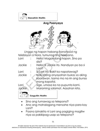 D
E
P
E
D
C
O
P
Y
51
Ang Paanyaya
Linggo ng hapon habang nanonood ng
telebisyon si Nora, tumunog ang telepono.
Lani : Hello! Magandang hapon. Sino po
sila?
Jackie : Hello! Si Jackie ito. Nandiyan po ba si
Lani?
Lani : Si Lani ito. Bakit ka napatawag?
Jackie : Nais kitang anyayahan bukas sa aking
kaarawan. Isama mo na rin ang bunso
mong kapatid.
Lani : Sige, umasa ka na pupunta kami.
Jackie : Maraming salamat. Aasahan kita.
 Sino ang tumawag sa telepono?
 Ano ang mahalagang mensahe niya para kay
Lani?
 Paano ipinakita ni Lani ang pagiging magiliw
niya sa pakikipag-usap sa telepono?
All rights reserved. No part of this material may be reproduced or transmitted in any form or by any means -
electronic or mechanical including photocopying – without written permission from the DepEd Central Office. First Edition, 2015.
 