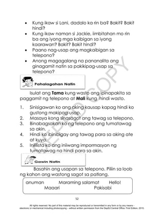 D
E
P
E
D
C
O
P
Y
52
anuman Maraming salamat Hello!
Maaari Pakisabi
 Kung ikaw si Lani, dadalo ka rin ba? Bakit? Bakit
hindi?
 Kung ikaw naman si Jackie, iimbitahan mo rin
ba ang iyong mga kaibigan sa iyong
kaarawan? Bakit? Bakit hindi?
 Paano nag-usap ang magkaibigan sa
telepono?
 Anong magagalang na pananalita ang
ginagamit natin sa pakikipag-usap sa
telepono?
Isulat ang Tama kung wasto ang ipinapakita sa
paggamit ng telepono at Mali kung hindi wasto.
1. Sinisigawan ko ang aking kausap kapag hindi ko
gustong makipag-usap.
2. Masaya kong sinasagot ang tawag sa telepono.
3. Binabagsakan ko ng telepono ang tumatawag
sa akin.
4. Hindi ko ibinibigay ang tawag para sa aking ate
at kuya.
5. Inililista ko ang iniiwang impormasyon ng
tumatawag na hindi para sa akin.
Basahin ang usapan sa telepono. Piliin sa loob
ng kahon ang wastong sagot sa patlang.
All rights reserved. No part of this material may be reproduced or transmitted in any form or by any means -
electronic or mechanical including photocopying – without written permission from the DepEd Central Office. First Edition, 2015.
 