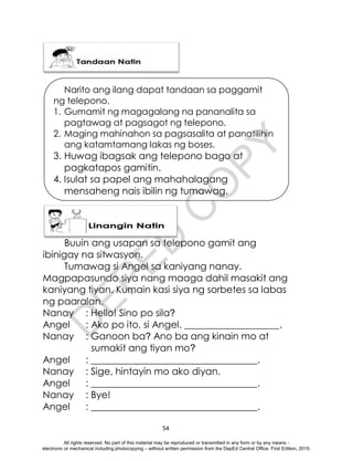 D
E
P
E
D
C
O
P
Y
54
Narito ang ilang dapat tandaan sa paggamit
ng telepono.
1. Gumamit ng magagalang na pananalita sa
pagtawag at pagsagot ng telepono.
2. Maging mahinahon sa pagsasalita at panatilihin
ang katamtamang lakas ng boses.
3. Huwag ibagsak ang telepono bago at
pagkatapos gamitin.
4. Isulat sa papel ang mahahalagang
mensaheng nais ibilin ng tumawag.
Buuin ang usapan sa telepono gamit ang
ibinigay na sitwasyon.
Tumawag si Angel sa kaniyang nanay.
Magpapasundo siya nang maaga dahil masakit ang
kaniyang tiyan. Kumain kasi siya ng sorbetes sa labas
ng paaralan.
Nanay : Hello! Sino po sila?
Angel : Ako po ito, si Angel. ____________________.
Nanay : Ganoon ba? Ano ba ang kinain mo at
sumakit ang tiyan mo?
Angel : ___________________________________.
Nanay : Sige, hintayin mo ako diyan.
Angel : ___________________________________.
Nanay : Bye!
Angel : ___________________________________.
All rights reserved. No part of this material may be reproduced or transmitted in any form or by any means -
electronic or mechanical including photocopying – without written permission from the DepEd Central Office. First Edition, 2015.
 