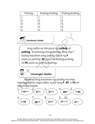 D
E
P
E
D
C
O
P
Y
57
Patinig Katinig-Patinig Patinig-Katinig
1.
2.
3.
4.
5.
1.
2.
3.
4.
5.
1.
2.
3.
4.
5.
Kilalanin ang kayarian ng pantig na may
salungguhit sa mga salita. Isulat ang P, KP, o PK sa
sagutang papel.
1. 2. 3. 4. 5.
6. 7. 8. 9. 10.
kasama isda araw gabi kusa
para aklat ulap usbong aso
Ang salita ay binubuo ng katinig at
patinig. Tinatawag itong pantig. May iba’t
ibang kayarian ang pantig tulad ng P
para sa patinig, KP para sa katinig-patinig,
at PK para sa patinig-katinig.
All rights reserved. No part of this material may be reproduced or transmitted in any form or by any means -
electronic or mechanical including photocopying – without written permission from the DepEd Central Office. First Edition, 2015.
 