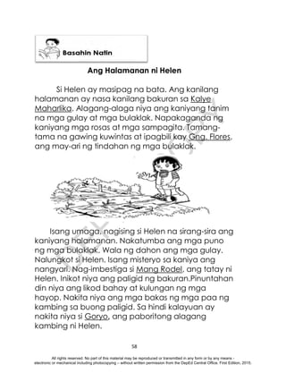 D
E
P
E
D
C
O
P
Y
58
Ang Halamanan ni Helen
Si Helen ay masipag na bata. Ang kanilang
halamanan ay nasa kanilang bakuran sa Kalye
Maharlika. Alagang-alaga niya ang kaniyang tanim
na mga gulay at mga bulaklak. Napakaganda ng
kaniyang mga rosas at mga sampagita. Tamang-
tama na gawing kuwintas at ipagbili kay Gng. Flores,
ang may-ari ng tindahan ng mga bulaklak.
Isang umaga, nagising si Helen na sirang-sira ang
kaniyang halamanan. Nakatumba ang mga puno
ng mga bulaklak. Wala ng dahon ang mga gulay.
Nalungkot si Helen. Isang misteryo sa kaniya ang
nangyari. Nag-imbestiga si Mang Rodel, ang tatay ni
Helen. Inikot niya ang paligid ng bakuran.Pinuntahan
din niya ang likod bahay at kulungan ng mga
hayop. Nakita niya ang mga bakas ng mga paa ng
kambing sa buong paligid. Sa hindi kalayuan ay
nakita niya si Goryo, ang paboritong alagang
kambing ni Helen.
All rights reserved. No part of this material may be reproduced or transmitted in any form or by any means -
electronic or mechanical including photocopying – without written permission from the DepEd Central Office. First Edition, 2015.
 
