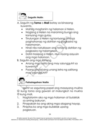 D
E
P
E
D
C
O
P
Y
59
A. Sagutin ng Tama o Mali batay sa binasang
kuwento.
 Mahilig magtanim ng halaman si Helen.
 Nagising si Helen na maraming bunga ang
kaniyang mga gulay.
 Tinulungan si Helen ng kaniyang ama sa
paghahanap ng dahilan ng pagkasira ng
halamanan.
 Hindi nila natuklasan ang totoong dahilan ng
pagkasira ng halamanan.
 Dahil masipag si Helen, muli niyang aayusin
ang mga halaman.
B. Sagutin ang mga tanong.
 Anong mga salita ang may salungguhit sa
kuwento?
 Paano isinulat ang unang letra ng salitang
may salungguhit?
Iguhit sa sagutang papel ang masayang mukha
 kung tama ang gawain at malungkot na mukha
 kung mali.
1. Nagtatanim ako ng mga halaman at bulaklak
sa aming bakuran.
2. Pinapakain ko ang aking mga alagang hayop.
3. Pinipitas ko ang mga bulaklak upang
paglaruan.
All rights reserved. No part of this material may be reproduced or transmitted in any form or by any means -
electronic or mechanical including photocopying – without written permission from the DepEd Central Office. First Edition, 2015.
 