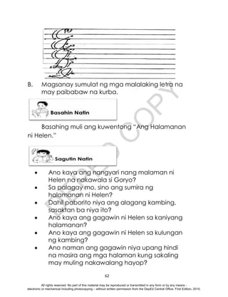 D
E
P
E
D
C
O
P
Y
62
B. Magsanay sumulat ng mga malalaking letra na
may paibabaw na kurba.
Basahing muli ang kuwentong “Ang Halamanan
ni Helen.”
 Ano kaya ang nangyari nang malaman ni
Helen na nakawala si Goryo?
 Sa palagay mo, sino ang sumira ng
halamanan ni Helen?
 Dahil paborito niya ang alagang kambing,
sasaktan ba niya ito?
 Ano kaya ang gagawin ni Helen sa kaniyang
halamanan?
 Ano kaya ang gagawin ni Helen sa kulungan
ng kambing?
 Ano naman ang gagawin niya upang hindi
na masira ang mga halaman kung sakaling
may muling nakawalang hayop?
All rights reserved. No part of this material may be reproduced or transmitted in any form or by any means -
electronic or mechanical including photocopying – without written permission from the DepEd Central Office. First Edition, 2015.
 