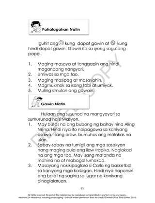 D
E
P
E
D
C
O
P
Y
63
Iguhit ang kung dapat gawin at kung
hindi dapat gawin. Gawin ito sa iyong sagutang
papel.
1. Maging masaya at tanggapin ang hindi
magandang nangyari.
2. Umiwas sa mga tao.
3. Maging masipag at masayahin.
4. Magmukmok sa isang tabi at umiyak.
5. Muling simulan ang gawain.
Hulaan ang susunod na mangyayari sa
sumusunod na sitwasyon.
1. May butas na ang bubong ng bahay nina Aling
Nena. Hindi niya ito naipagawa sa kaniyang
asawa. Isang araw, bumuhos ang malakas na
ulan.
2. Sabay-sabay na tumigil ang mga sasakyan
nang maging pula ang ilaw trapiko. Naglakad
na ang mga tao. May isang matanda na
mahina na at mabagal lumakad.
3. Masayang nakikipaglaro si Carlo ng basketbol
sa kaniyang mga kaibigan. Hindi niya napansin
ang balat ng saging sa lugar na kaniyang
pinaglalaruan.
All rights reserved. No part of this material may be reproduced or transmitted in any form or by any means -
electronic or mechanical including photocopying – without written permission from the DepEd Central Office. First Edition, 2015.
 