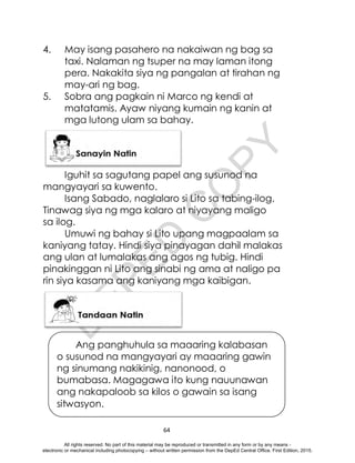 D
E
P
E
D
C
O
P
Y
64
4. May isang pasahero na nakaiwan ng bag sa
taxi. Nalaman ng tsuper na may laman itong
pera. Nakakita siya ng pangalan at tirahan ng
may-ari ng bag.
5. Sobra ang pagkain ni Marco ng kendi at
matatamis. Ayaw niyang kumain ng kanin at
mga lutong ulam sa bahay.
Iguhit sa sagutang papel ang susunod na
mangyayari sa kuwento.
Isang Sabado, naglalaro si Lito sa tabing-ilog.
Tinawag siya ng mga kalaro at niyayang maligo
sa ilog.
Umuwi ng bahay si Lito upang magpaalam sa
kaniyang tatay. Hindi siya pinayagan dahil malakas
ang ulan at lumalakas ang agos ng tubig. Hindi
pinakinggan ni Lito ang sinabi ng ama at naligo pa
rin siya kasama ang kaniyang mga kaibigan.
Ang panghuhula sa maaaring kalabasan
o susunod na mangyayari ay maaaring gawin
ng sinumang nakikinig, nanonood, o
bumabasa. Magagawa ito kung nauunawan
ang nakapaloob sa kilos o gawain sa isang
sitwasyon.
All rights reserved. No part of this material may be reproduced or transmitted in any form or by any means -
electronic or mechanical including photocopying – without written permission from the DepEd Central Office. First Edition, 2015.
 