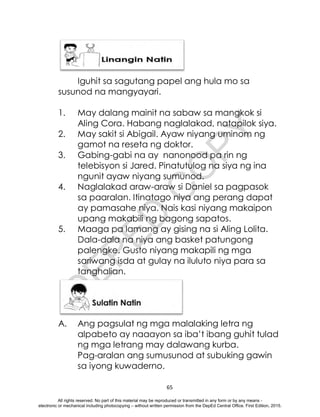 D
E
P
E
D
C
O
P
Y
65
Iguhit sa sagutang papel ang hula mo sa
susunod na mangyayari.
1. May dalang mainit na sabaw sa mangkok si
Aling Cora. Habang naglalakad, natapilok siya.
2. May sakit si Abigail. Ayaw niyang uminom ng
gamot na reseta ng doktor.
3. Gabing-gabi na ay nanonood pa rin ng
telebisyon si Jared. Pinatutulog na siya ng ina
ngunit ayaw niyang sumunod.
4. Naglalakad araw-araw si Daniel sa pagpasok
sa paaralan. Itinatago niya ang perang dapat
ay pamasahe niya. Nais kasi niyang makaipon
upang makabili ng bagong sapatos.
5. Maaga pa lamang ay gising na si Aling Lolita.
Dala-dala na niya ang basket patungong
palengke. Gusto niyang makapili ng mga
sariwang isda at gulay na iluluto niya para sa
tanghalian.
A. Ang pagsulat ng mga malalaking letra ng
alpabeto ay naaayon sa iba’t ibang guhit tulad
ng mga letrang may dalawang kurba.
Pag-aralan ang sumusunod at subuking gawin
sa iyong kuwaderno.
All rights reserved. No part of this material may be reproduced or transmitted in any form or by any means -
electronic or mechanical including photocopying – without written permission from the DepEd Central Office. First Edition, 2015.
 