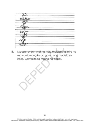 D
E
P
E
D
C
O
P
Y
66
B. Magsanay sumulat ng mga malalaking letra na
may dalawang kurba gamit ang modelo sa
itaas. Gawin ito sa malinis na papel.
All rights reserved. No part of this material may be reproduced or transmitted in any form or by any means -
electronic or mechanical including photocopying – without written permission from the DepEd Central Office. First Edition, 2015.
 