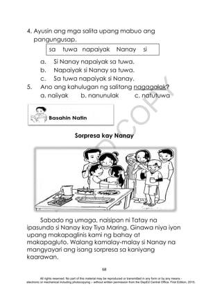 D
E
P
E
D
C
O
P
Y
68
sa tuwa napaiyak Nanay si
4. Ayusin ang mga salita upang mabuo ang
pangungusap.
a. Si Nanay napaiyak sa tuwa.
b. Napaiyak si Nanay sa tuwa.
c. Sa tuwa napaiyak si Nanay.
5. Ano ang kahulugan ng salitang nagagalak?
a. naiiyak b. nanunulak c. natutuwa
Sorpresa kay Nanay
Sabado ng umaga, naisipan ni Tatay na
ipasundo si Nanay kay Tiya Maring. Ginawa niya iyon
upang makapaglinis kami ng bahay at
makapagluto. Walang kamalay-malay si Nanay na
mangyayari ang isang sorpresa sa kaniyang
kaarawan.
All rights reserved. No part of this material may be reproduced or transmitted in any form or by any means -
electronic or mechanical including photocopying – without written permission from the DepEd Central Office. First Edition, 2015.
 