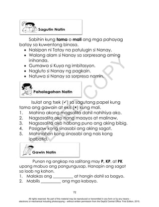 D
E
P
E
D
C
O
P
Y
72
Sabihin kung tama o mali ang mga pahayag
batay sa kuwentong binasa.
 Naisipan ni Tatay na patulugin si Nanay.
 Walang alam si Nanay sa sorpresang aming
inihanda.
 Gumawa si Kuya ng imbitasyon.
 Nagluto si Nanay ng pagkain.
 Natuwa si Nanay sa sorpresa namin.
Isulat ang tsek () sa sagutang papel kung
tama ang gawain at ekis () kung mali.
1. Mahina akong magsalita dahil nahihiya ako.
2. Nagsasalita ako nang maayos at malinaw.
3. Nagsasalita ako habang puno ang aking bibig.
4. Pasigaw kong sinasabi ang aking sagot.
5. Mahinahon kong sinasabi ang nais kong
ipabatid.
Punan ng angkop na salitang may P, KP, at PK
upang mabuo ang pangungusap. Hanapin ang sagot
sa loob ng kahon.
1. Malakas ang __________ at hangin dahil sa bagyo.
2. Mabilis __________ ang mga kabayo.
All rights reserved. No part of this material may be reproduced or transmitted in any form or by any means -
electronic or mechanical including photocopying – without written permission from the DepEd Central Office. First Edition, 2015.
 