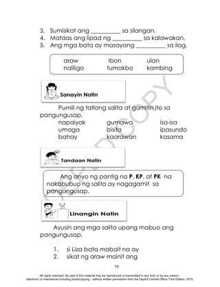D
E
P
E
D
C
O
P
Y
73
araw ibon ulan
naliligo tumakbo kambing
3. Sumisikat ang __________ sa silangan.
4. Mataas ang lipad ng __________ sa kalawakan.
5. Ang mga bata ay masayang __________ sa ilog.
Pumili ng tatlong salita at gamitin ito sa
pangungusap.
napaiyak gumawa isa-isa
umaga bisita ipasundo
bahay kaarawan kasama
Ang anyo ng pantig na P, KP, at PK na
nakabubuo ng salita ay nagagamit sa
pangungusap.
Ayusin ang mga salita upang mabuo ang
pangungusap.
1. si Liza bata mabait na ay
2. sikat ng araw mainit ang
All rights reserved. No part of this material may be reproduced or transmitted in any form or by any means -
electronic or mechanical including photocopying – without written permission from the DepEd Central Office. First Edition, 2015.
 