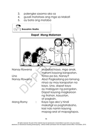 D
E
P
E
D
C
O
P
Y
74
3. palengke sasama ako sa
4. gusali matataas ang mga sa Makati
5. ay bata ang mataba
Dapat Mong Malaman
Nanay Rowena : Mapalad kayo, mga anak,
marami kayong karapatan.
Lino : Totoo po ba, Nanay?
Nanay Rowena : Aba! Pagkasilang pa lamang
ninyo ay may karapatan na
kayo. Una, dapat kayo
ay mabigyan ng pangalan.
Dapat kayong magkaroon
ng tirahan, kasuotan,
at pagkain.
Mang Romy : Kaya nga ako’y hindi
makatigil sa pagtatrabaho,
kasi nais namin kayong
mapag-aral at mapagtapos.
All rights reserved. No part of this material may be reproduced or transmitted in any form or by any means -
electronic or mechanical including photocopying – without written permission from the DepEd Central Office. First Edition, 2015.
 