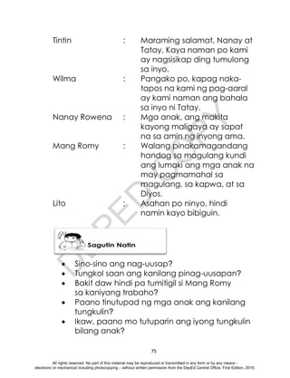 D
E
P
E
D
C
O
P
Y
75
Tintin : Maraming salamat, Nanay at
Tatay. Kaya naman po kami
ay nagsisikap ding tumulong
sa inyo.
Wilma : Pangako po, kapag naka-
tapos na kami ng pag-aaral
ay kami naman ang bahala
sa inyo ni Tatay.
Nanay Rowena : Mga anak, ang makita
kayong maligaya ay sapat
na sa amin ng inyong ama.
Mang Romy : Walang pinakamagandang
handog sa magulang kundi
ang lumaki ang mga anak na
may pagmamahal sa
magulang, sa kapwa, at sa
Diyos.
Lito : Asahan po ninyo, hindi
namin kayo bibiguin.
 Sino-sino ang nag-uusap?
 Tungkol saan ang kanilang pinag-uusapan?
 Bakit daw hindi pa tumitigil si Mang Romy
sa kaniyang trabaho?
 Paano tinutupad ng mga anak ang kanilang
tungkulin?
 Ikaw, paano mo tutuparin ang iyong tungkulin
bilang anak?
All rights reserved. No part of this material may be reproduced or transmitted in any form or by any means -
electronic or mechanical including photocopying – without written permission from the DepEd Central Office. First Edition, 2015.
 