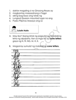 D
E
P
E
D
C
O
P
Y
78
1. doktor magaling si na Ginoong Reyes ay
2. magbantay maaasahang si Tagpi
3. aking bag Essos ang tatak ng
4. Lungsod Quezon maunlad lugar na ang
5. Pasko Pilipinas Masaya ang sa
A. May iba’t ibang istrok ng pagsulat ng malalaking
letra ng alpabeto. Ilan sa mga ito ay cane letters
gaya ng N, Ñ, NG, M, H, K.
B. Magsanay sumulat ng malalaking cane letters.
All rights reserved. No part of this material may be reproduced or transmitted in any form or by any means -
electronic or mechanical including photocopying – without written permission from the DepEd Central Office. First Edition, 2015.
 
