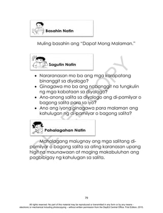 D
E
P
E
D
C
O
P
Y
79
Muling basahin ang “Dapat Mong Malaman.”
 Nararanasan mo ba ang mga karapatang
binanggit sa diyalogo?
 Ginagawa mo ba ang nabanggit na tungkulin
ng mga kabataan sa diyalogo?
 Ano-anong salita sa diyalogo ang di-pamilyar o
bagong salita para sa iyo?
 Ano ang iyong ginagawa para malaman ang
kahulugan ng di-pamilyar o bagong salita?
Mahalagang maiugnay ang mga salitang di-
pamilyar o bagong salita sa ating karanasan upang
higit na maunawaan at maging makabuluhan ang
pagbibigay ng kahulugan sa salita.
All rights reserved. No part of this material may be reproduced or transmitted in any form or by any means -
electronic or mechanical including photocopying – without written permission from the DepEd Central Office. First Edition, 2015.
 