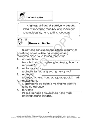 D
E
P
E
D
C
O
P
Y
81
Ibigay ang kahulugan ng salitang di-pamilyar
gamit ang pamatnubay na tanong upang
maiugnay ninyo ito sa sariling karanasan.
1. nababahala - _______________________________
Nababahala ba ang iyong ina kapag ikaw ay
may sakit?
2. malinamnam - _______________________________
Malinamnam ba ang luto ng nanay mo?
3. matayog - _______________________________
Matayog ba ang iyong pangarap paglaki mo?
4. mapanganib - _______________________________
Mapanganib ba para sa iyo ang maglaro sa
gitna ng kalsada?
5. huwaran - ______________________________
Paano ka naging huwaran sa iyong mga
nakababatang kapatid?
Ang mga salitang di-pamilyar o bagong
salita ay maaaring matukoy ang kahulugan
kung naiuugnay ito sa sariling karanasan.
All rights reserved. No part of this material may be reproduced or transmitted in any form or by any means -
electronic or mechanical including photocopying – without written permission from the DepEd Central Office. First Edition, 2015.
 