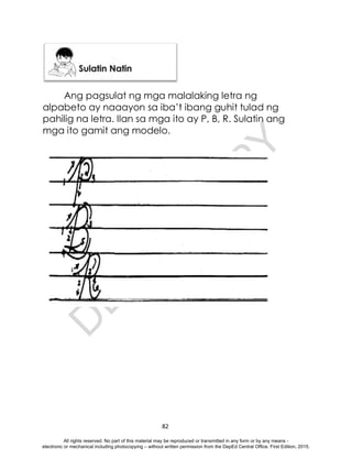 D
E
P
E
D
C
O
P
Y
82
Ang pagsulat ng mga malalaking letra ng
alpabeto ay naaayon sa iba’t ibang guhit tulad ng
pahilig na letra. Ilan sa mga ito ay P, B, R. Sulatin ang
mga ito gamit ang modelo.
All rights reserved. No part of this material may be reproduced or transmitted in any form or by any means -
electronic or mechanical including photocopying – without written permission from the DepEd Central Office. First Edition, 2015.
 