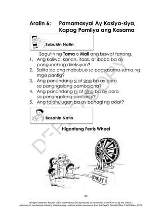 D
E
P
E
D
C
O
P
Y
83
Aralin 6: Pamamasyal Ay Kasiya-siya,
Kapag Pamilya ang Kasama
Sagutin ng Tama o Mali ang bawat tanong.
1. Ang kaliwa, kanan, itaas, at ibaba ba ay
pangunahing direksiyon?
2. Salita ba ang mabubuo sa pagsasama-sama ng
mga pantig?
3. Ang panandang si at sina ba ay para
sa pangngalang pambalana?
4. Ang panandang ni at nina ba ay para
sa pangngalang pantangi?
5. Ang talahulugan ba ay bahagi ng aklat?
Higanteng Ferris Wheel
All rights reserved. No part of this material may be reproduced or transmitted in any form or by any means -
electronic or mechanical including photocopying – without written permission from the DepEd Central Office. First Edition, 2015.
 